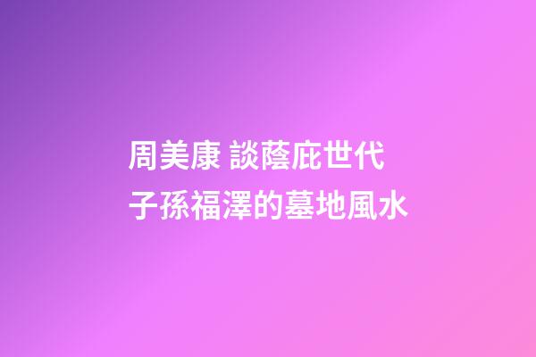 周美康 談蔭庇世代子孫福澤的墓地風水